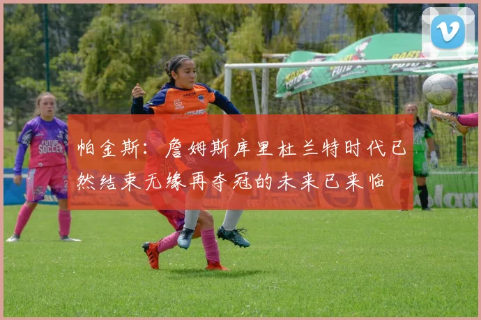 帕金斯：詹姆斯库里杜兰特时代已然结束无缘再夺冠的未来已来临