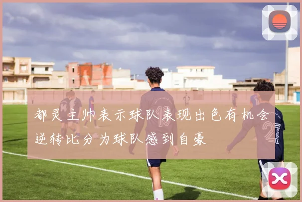 都灵主帅表示球队表现出色有机会逆转比分为球队感到自豪
