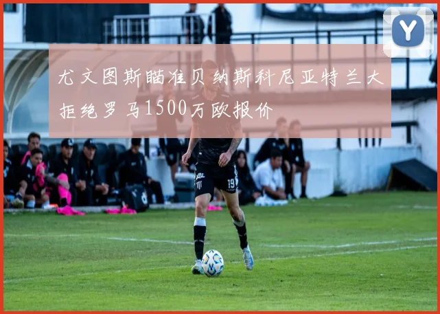 尤文图斯瞄准贝纳斯科尼亚特兰大拒绝罗马1500万欧报价