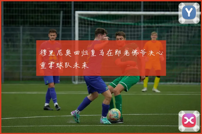 穆里尼奥回归皇马在即老佛爷决心重掌球队未来