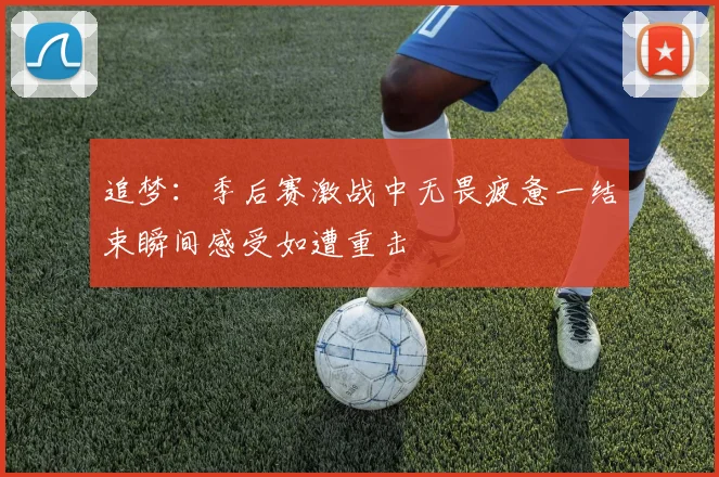 追梦：季后赛激战中无畏疲惫一结束瞬间感受如遭重击