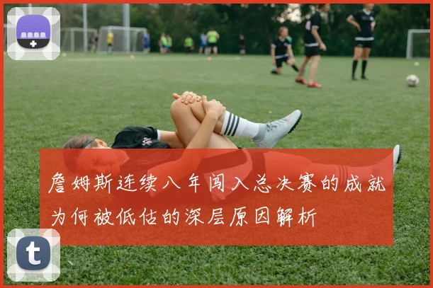 詹姆斯连续八年闯入总决赛的成就为何被低估的深层原因解析