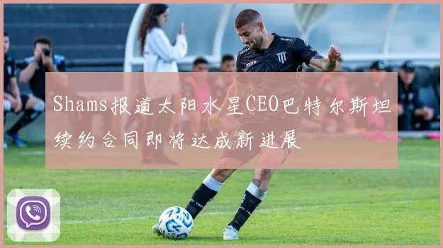 Shams报道太阳水星CEO巴特尔斯坦续约合同即将达成新进展