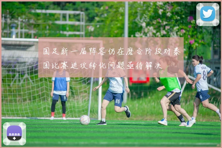 国足新一届阵容仍在磨合阶段对泰国比赛进攻转化问题亟待解决
