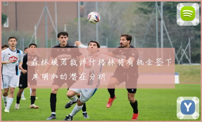 森林狼若裁掉什格林将有机会签下库明加的潜在分析