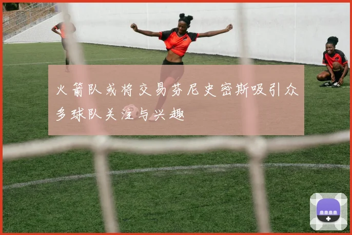 火箭队或将交易芬尼史密斯吸引众多球队关注与兴趣