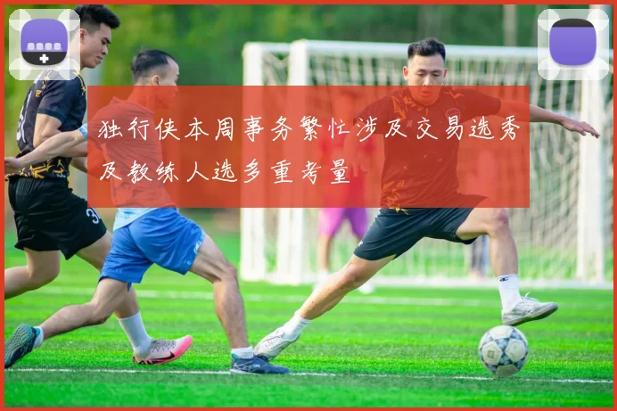 独行侠本周事务繁忙涉及交易选秀及教练人选多重考量