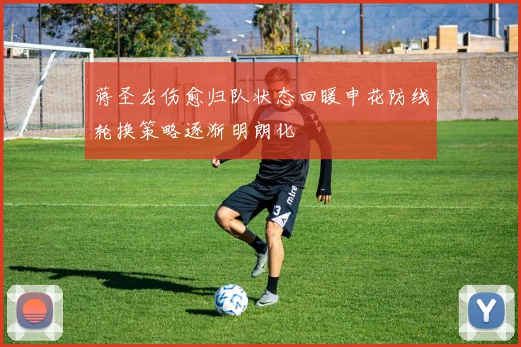 蒋圣龙伤愈归队状态回暖申花防线轮换策略逐渐明朗化
