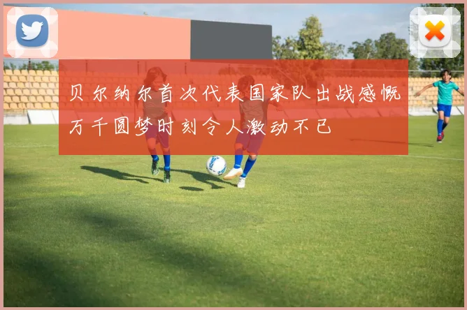 贝尔纳尔首次代表国家队出战感慨万千圆梦时刻令人激动不已