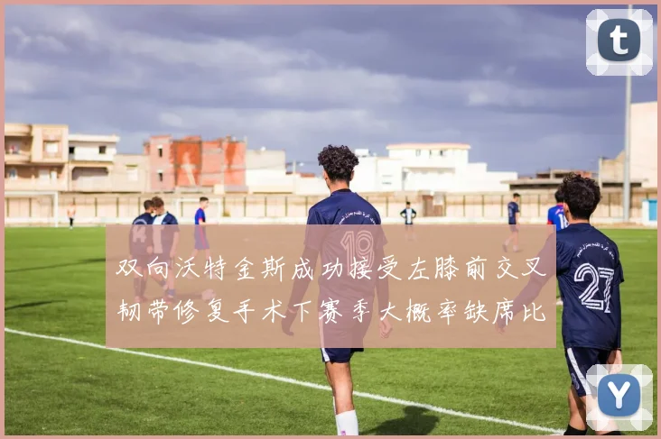 双向沃特金斯成功接受左膝前交叉韧带修复手术下赛季大概率缺席比赛