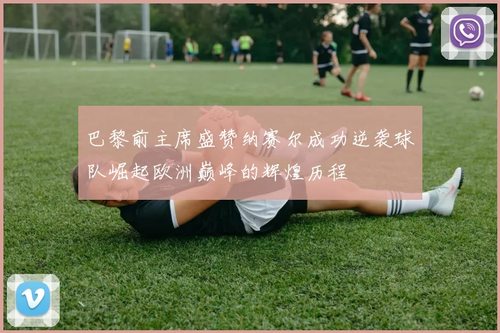 巴黎前主席盛赞纳赛尔成功逆袭球队崛起欧洲巅峰的辉煌历程