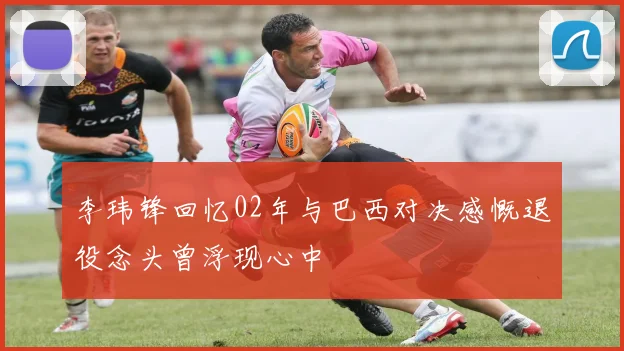 李玮锋回忆02年与巴西对决感慨退役念头曾浮现心中