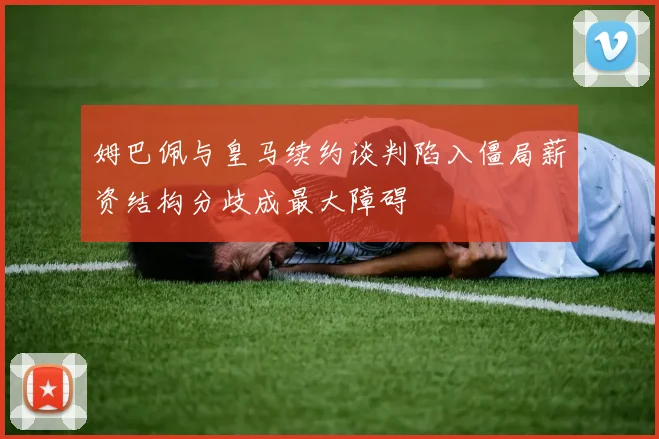 姆巴佩与皇马续约谈判陷入僵局薪资结构分歧成最大障碍