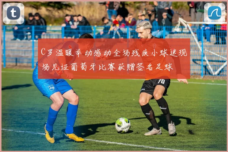 C罗温暖举动感动全场残疾小球迷现场见证葡萄牙比赛获赠签名足球