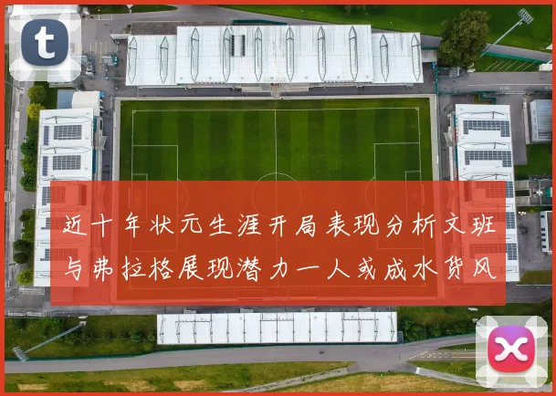 近十年状元生涯开局表现分析文班与弗拉格展现潜力一人或成水货风险