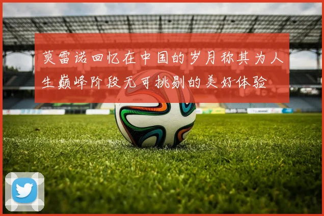 莫雷诺回忆在中国的岁月称其为人生巅峰阶段无可挑剔的美好体验