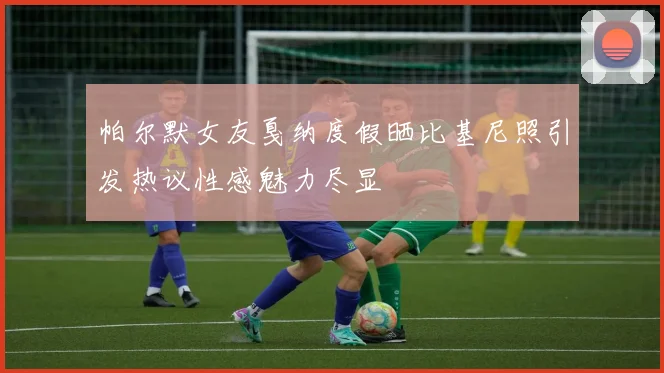 帕尔默女友戛纳度假晒比基尼照引发热议性感魅力尽显