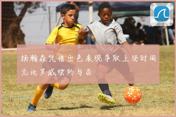 杨瀚森凭借出色表现争取上场时间无论罗威续约与否