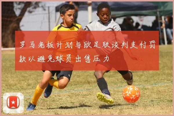 罗马老板计划与欧足联谈判支付罚款以避免球员出售压力