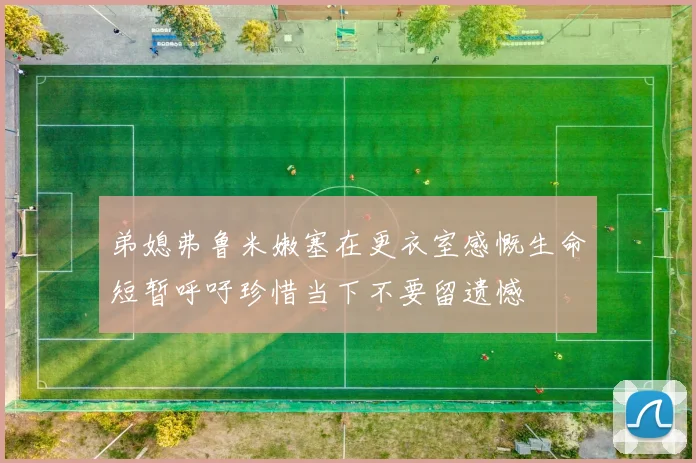 弟媳弗鲁米嫩塞在更衣室感慨生命短暂呼吁珍惜当下不要留遗憾
