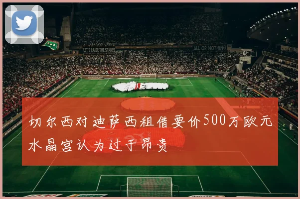 切尔西对迪萨西租借要价500万欧元水晶宫认为过于昂贵