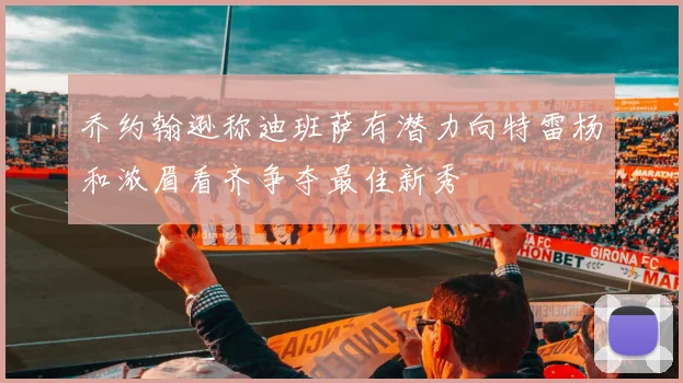 乔约翰逊称迪班萨有潜力向特雷杨和浓眉看齐争夺最佳新秀