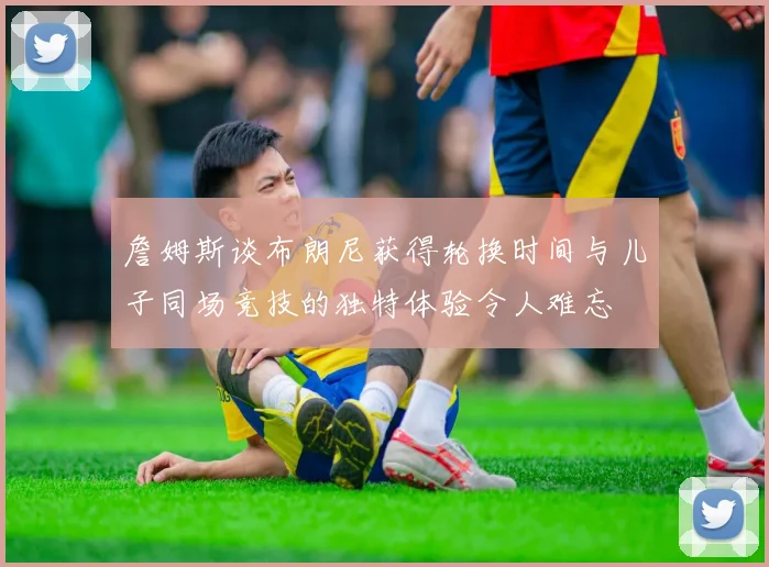 詹姆斯谈布朗尼获得轮换时间与儿子同场竞技的独特体验令人难忘