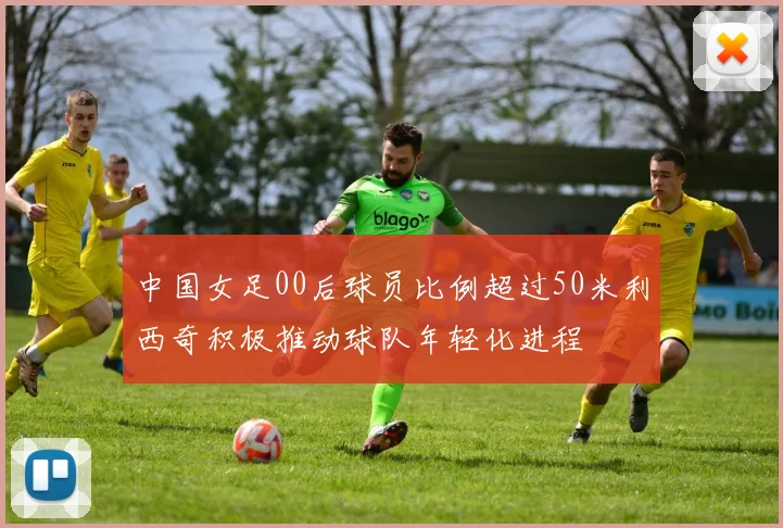 中国女足00后球员比例超过50米利西奇积极推动球队年轻化进程