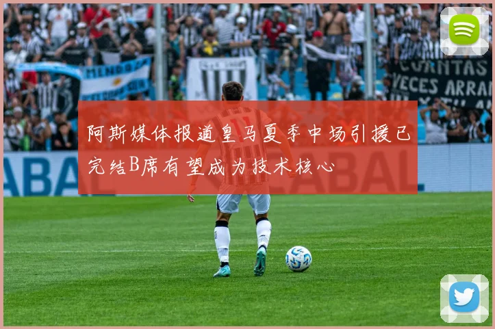 阿斯媒体报道皇马夏季中场引援已完结B席有望成为技术核心
