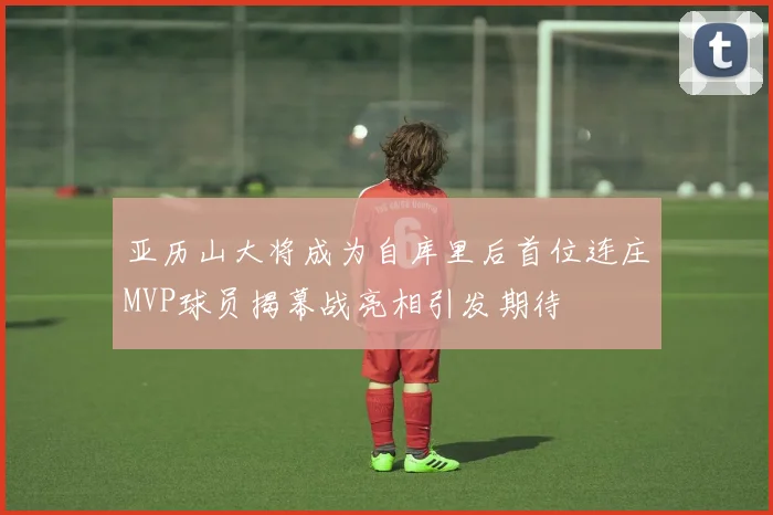 亚历山大将成为自库里后首位连庄MVP球员揭幕战亮相引发期待