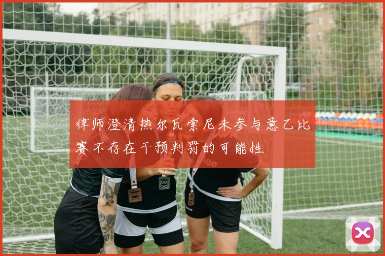 律师澄清热尔瓦索尼未参与意乙比赛不存在干预判罚的可能性