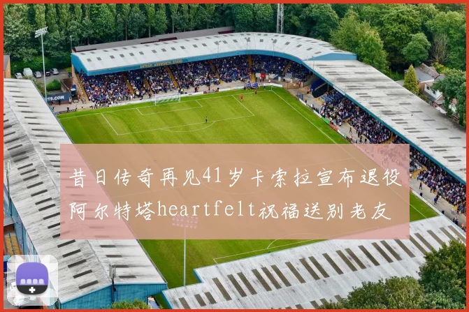 昔日传奇再见41岁卡索拉宣布退役阿尔特塔heartfelt祝福送别老友