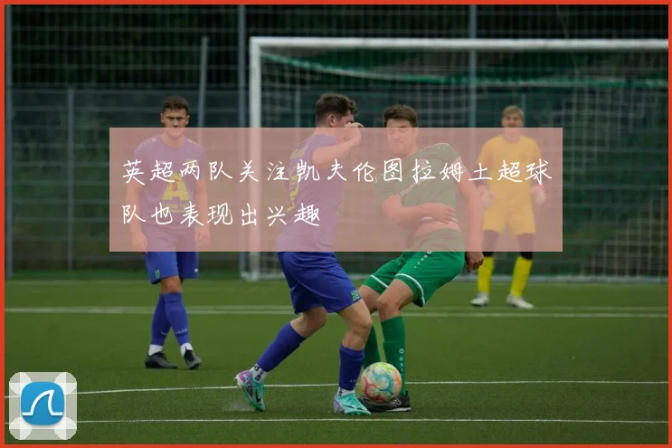 英超两队关注凯夫伦图拉姆土超球队也表现出兴趣