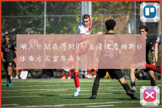湖人计划在得到077后清洗詹姆斯以体面方式宣布离队