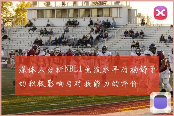 媒体人分析NBL1竞技水平对杨舒予的积极影响与对抗能力的评价