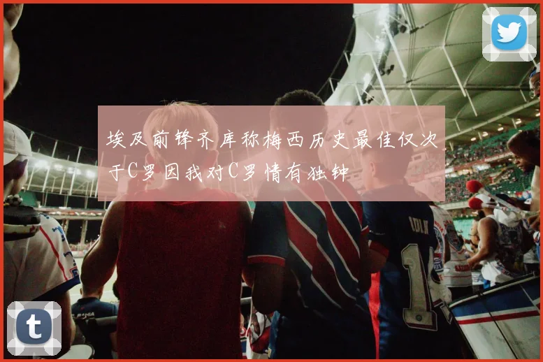埃及前锋齐库称梅西历史最佳仅次于C罗因我对C罗情有独钟