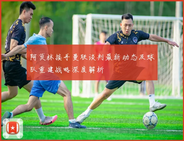 阿莫林接手曼联谈判最新动态及球队重建战略深度解析